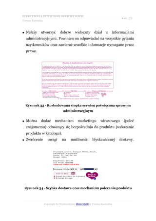 EFEKTYWNE I INTUICYJNE SERWISY WWW
                                                                            ● str. 59
Tomasz Karwatka



●   Należy   utworzyć         dobrze      widoczny       dział     z   informacjami
    administracyjnymi. Powinien on odpowiadać na wszystkie pytania
    użytkowników oraz zawierać wszelkie informacje wymagane przez
    prawo.




    Rysunek 33 - Rozbudowana stopka serwisu poświęcona sprawom
                                 administracyjnym


●   Można    dodać        mechanizm         marketingu        wirusowego     (poleć
    znajomemu) odnoszący się bezpośrednio do produktu (wskazanie
    produktu w katalogu).
●   Zwrócenie       uwagi       na     możliwość        błyskawicznej      dostawy.




    Rysunek 34 - Szybka dostawa oraz mechanizm polecania produktu




                  Copyright by Wydawnictwo Złote Myśli & Tomasz Karwatka
 
