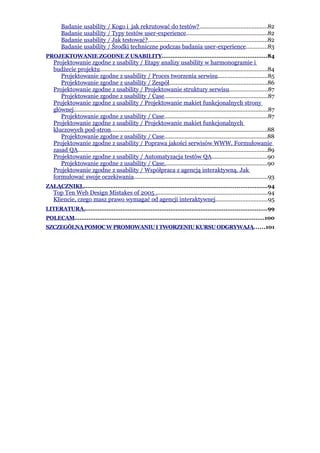Badanie usability / Kogo i jak rekrutować do testów?...........................................82
       Badanie usability / Typy testów user-experience....................................................82
       Badanie usability / Jak testować?............................................................................82
       Badanie usability / Środki techniczne podczas badania user-experience.............83
PROJEKTOWANIE ZGODNE Z USABILITY...........................................................84
   Projektowanie zgodne z usability / Etapy analizy usability w harmonogramie i
   budżecie projektu...........................................................................................................84
      Projektowanie zgodne z usability / Proces tworzenia serwisu...............................85
      Projektowanie zgodne z usability / Zespół..............................................................86
   Projektowanie zgodne z usability / Projektowanie struktury serwisu........................87
      Projektowanie zgodne z usability / Case..................................................................87
   Projektowanie zgodne z usability / Projektowanie makiet funkcjonalnych strony
   głównej............................................................................................................................87
      Projektowanie zgodne z usability / Case..................................................................87
   Projektowanie zgodne z usability / Projektowanie makiet funkcjonalnych
   kluczowych pod-stron....................................................................................................88
      Projektowanie zgodne z usability / Case..................................................................88
   Projektowanie zgodne z usability / Poprawa jakości serwisów WWW. Formułowanie
   zasad QA.........................................................................................................................89
   Projektowanie zgodne z usability / Automatyzacja testów QA...................................90
      Projektowanie zgodne z usability / Case..................................................................90
   Projektowanie zgodne z usability / Współpraca z agencją interaktywną. Jak
   formułować swoje oczekiwania.....................................................................................93
ZAŁĄCZNIKI........................................................................................................94
   Top Ten Web Design Mistakes of 2005 .......................................................................94
   Kliencie, czego masz prawo wymagać od agencji interaktywnej.................................95
LITERATURA.......................................................................................................99
POLECAM...........................................................................................................100
SZCZEGÓLNĄ POMOC W PROMOWANIU I TWORZENIU KURSU ODGRYWAJĄ......101
 