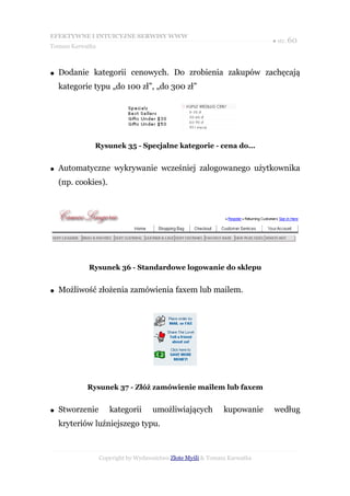 EFEKTYWNE I INTUICYJNE SERWISY WWW
                                                                           ● str. 60
Tomasz Karwatka



●   Dodanie kategorii cenowych. Do zrobienia zakupów zachęcają
    kategorie typu „do 100 zł”, „do 300 zł”




              Rysunek 35 - Specjalne kategorie - cena do...


●   Automatyczne wykrywanie wcześniej zalogowanego użytkownika
    (np. cookies).




            Rysunek 36 - Standardowe logowanie do sklepu


●   Możliwość złożenia zamówienia faxem lub mailem.




            Rysunek 37 - Złóż zamówienie mailem lub faxem


●   Stworzenie       kategorii      umożliwiających           kupowanie    według
    kryteriów luźniejszego typu.



                  Copyright by Wydawnictwo Złote Myśli & Tomasz Karwatka
 