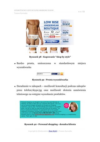 EFEKTYWNE I INTUICYJNE SERWISY WWW
                                                                           ● str. 61
Tomasz Karwatka




                   Rysunek 38 - Kupowanie "shop by style"


●   Bardzo     prosta,       umieszczona          w     standardowym       miejscu
    wyszukiwarka




                      Rysunek 39 - Prosta wyszukiwarka


●   Doradzanie w zakupach – możliwość konsultacji podczas zakupów
    przez telefon/skype/gg oraz możliwość złożenia zamówienia
    tekstowego na wstępne wyszukanie produktów.




             Rysunek 40 - Personal shopping - doradca klienta


                  Copyright by Wydawnictwo Złote Myśli & Tomasz Karwatka
 