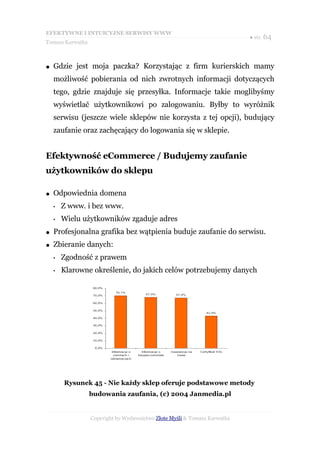 EFEKTYWNE I INTUICYJNE SERWISY WWW
                                                                           ● str. 64
Tomasz Karwatka



●   Gdzie jest moja paczka? Korzystając z firm kurierskich mamy
    możliwość pobierania od nich zwrotnych informacji dotyczących
    tego, gdzie znajduje się przesyłka. Informacje takie moglibyśmy
    wyświetlać użytkownikowi po zalogowaniu. Byłby to wyróżnik
    serwisu (jeszcze wiele sklepów nie korzysta z tej opcji), budujący
    zaufanie oraz zachęcający do logowania się w sklepie.


Efektywność eCommerce / Budujemy zaufanie
użytkowników do sklepu

●   Odpowiednia domena
    •   Z www. i bez www.
    •   Wielu użytkowników zgaduje adres
●   Profesjonalna grafika bez wątpienia buduje zaufanie do serwisu.
●   Zbieranie danych:
    •   Zgodność z prawem
    •   Klarowne określenie, do jakich celów potrzebujemy danych




        Rysunek 45 - Nie każdy sklep oferuje podstawowe metody
                  budowania zaufania, (c) 2004 Janmedia.pl


                  Copyright by Wydawnictwo Złote Myśli & Tomasz Karwatka
 