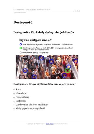 EFEKTYWNE I INTUICYJNE SERWISY WWW
                                                                           ● str. 66
Tomasz Karwatka




Dostępność


Dostępność / Kto i kiedy dyskryminuje klientów




Dostępność / Grupy użytkowników oczekujące pomocy

●   Starsi
●   Niewidomi
●   Niedowidzący
●   Daltoniści
●   Użytkownicy platform mobilnych
●   Mniej popularne przeglądarki




                  Copyright by Wydawnictwo Złote Myśli & Tomasz Karwatka
 