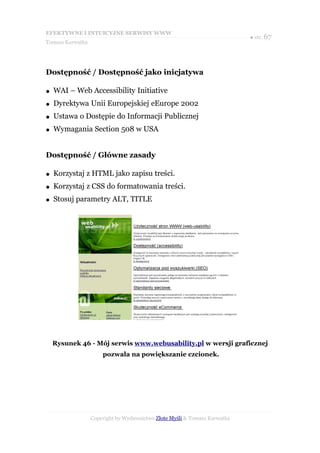 EFEKTYWNE I INTUICYJNE SERWISY WWW
                                                                           ● str. 67
Tomasz Karwatka




Dostępność / Dostępność jako inicjatywa

●   WAI – Web Accessibility Initiative
●   Dyrektywa Unii Europejskiej eEurope 2002
●   Ustawa o Dostępie do Informacji Publicznej
●   Wymagania Section 508 w USA


Dostępność / Główne zasady

●   Korzystaj z HTML jako zapisu treści.
●   Korzystaj z CSS do formatowania treści.
●   Stosuj parametry ALT, TITLE




    Rysunek 46 - Mój serwis www.webusability.pl w wersji graficznej
                      pozwala na powiększanie czcionek.




                  Copyright by Wydawnictwo Złote Myśli & Tomasz Karwatka
 