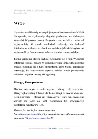 EFEKTYWNE I INTUICYJNE SERWISY WWW
                                                                           ● str. 7
Tomasz Karwatka




Wstęp

Czy zastanawialiście się, co decyduje o powodzeniu serwisów WWW?
Co sprawia, że użytkownicy chętniej przebywają na niektórych
stronach? W głównej mierze decyduje o tym usability, zwane też
użytecznością. W moich szkoleniach pokazuję, jak budować
intuicyjne w obsłudze serwisy i udowadniam, jak wielki wpływ ma
użyteczność na finalny sukces każdego interaktywnego projektu.

Forma kursu ma ułatwić szybkie zapoznanie się z nim. Większość
informacji została podana w skondensowanej formie dzięki czemu
możesz zapoznać się z tymi elementami, które Ciebie najbardziej
interesują, bez konieczności czytania całości. Nawet przeczytanie
całości nie zajmie Ci więcej niż 2 godziny.


Wstęp / Kurs polecam

Osobom związanym z marketingiem, reklamą i PR, wszystkim,
którzy wykorzystują Internet do komunikacji ze swymi klientami,
dziennikarzami i otoczeniem biznesowym. Kurs ten szczególną
wartość ma także dla osób planujących lub prowadzących
działalność handlową w Sieci.

Tomasz Karwatka jest autorem serwisu
http://www.webusability.pl i pracownikiem agencji interaktywnej
Janmedia (http://www.janmedia.pl).



                  Copyright by Wydawnictwo Złote Myśli & Tomasz Karwatka
 