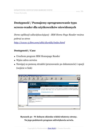 EFEKTYWNE I INTUICYJNE SERWISY WWW
                                                                           ● str. 70
Tomasz Karwatka




Dostępność / Poznajemy oprogramowanie typu
screen-reader dla użytkowników niewidomych

Demo aplikacji udźwiękawiającej - IBM Home Page Reader można
pobrać ze stron
http://www-3.ibm.com/able/dwnlds/index.html


Dostępność / Case

●   Uruchom program IBM Homepage Reader
●   Wpisz adres serwisu
●   Nawiguj za pomocą strzałek (przesuwanie po dokumencie) i spacji
    (wejście w link)




        Rysunek 50 - W dolnym okienku widok tekstowy strony.
            Na jego podstawie program udźwiękawia serwis.



                  Copyright by Wydawnictwo Złote Myśli & Tomasz Karwatka
 