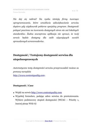 EFEKTYWNE I INTUICYJNE SERWISY WWW
                                                                             ● str. 71
Tomasz Karwatka



Nie    daj    się     nabrać!      Na     rynku      istnieją     firmy    tworzące
oprogramowanie,            które     umożliwia        udźwiękawianie        serwisu
dopiero gdy użytkownik pobierze specjalny program. Dostępność
polegać powinna na tworzeniu dostępnych stron nie zaś lokalnych
standardów. Żadna zewnętrzna aplikacja nie sprawi, że twój
serwis       będzie      dostępny       dla      osób     używających       swoich
sprawdzonych screenreaderów.




Dostępność / Testujemy dostępność serwisu dla
niepełnosprawnych


Automatyczne testy dostępności serwisu przeprowadzić możesz za
pomocą narzędzia
http://www.contentquality.com .



Dostępność / Case


●   Wejdź na serwis http://www.contentquality.com
●   Wypełnij formularz, podając adres serwisu do przetestowania.
    Wybierz podstawowy stopień dostępności (WCAG – Priority 1,
    inaczej pisząc WAI-A)




                  Copyright by Wydawnictwo Złote Myśli & Tomasz Karwatka
 