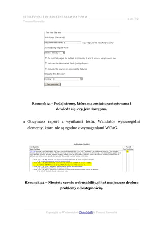 EFEKTYWNE I INTUICYJNE SERWISY WWW
                                                                           ● str. 72
Tomasz Karwatka




      Rysunek 51 - Podaj stronę, która ma zostać przetestowana i
                         dowiedz się, czy jest dostępna.


●   Otrzymasz raport z wynikami testu. Walidator wyszczególni
    elementy, które nie są zgodne z wymaganiami WCAG.




 Rysunek 52 – Niestety serwis webusability.pl też ma jeszcze drobne
                            problemy z dostępnością.




                  Copyright by Wydawnictwo Złote Myśli & Tomasz Karwatka
 
