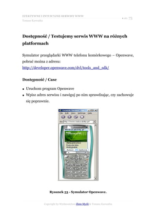EFEKTYWNE I INTUICYJNE SERWISY WWW
                                                                           ● str. 73
Tomasz Karwatka




Dostępność / Testujemy serwis WWW na różnych
platformach

Symulator przeglądarki WWW telefonu komórkowego – Openwave,
pobrać można z adresu:
http://developer.openwave.com/dvl/tools_and_sdk/


Dostępność / Case

●   Uruchom program Openwave
●   Wpisz adres serwisu i nawiguj po nim sprawdzając, czy zachowuje
    się poprawnie.




                      Rysunek 53 - Symulator Openwave.


                  Copyright by Wydawnictwo Złote Myśli & Tomasz Karwatka
 
