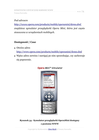EFEKTYWNE I INTUICYJNE SERWISY WWW
                                                                           ● str. 74
Tomasz Karwatka



Pod adresem
http://www.opera.com/products/mobile/operamini/demo.dml
znajdziesz symulator przeglądarki Opera Mini, która jest często
stosowana w urządzeniach mobilnych.



Dostępność / Case

●   Otwórz adres
    http://www.opera.com/products/mobile/operamini/demo.dml
●   Wpisz adres serwisu i nawiguj po nim sprawdzając, czy zachowuje
    się poprawnie.




       Rysunek 54 - Symulator przeglądarki OperaMini dostępny
                                  z poziomu WWW

                  Copyright by Wydawnictwo Złote Myśli & Tomasz Karwatka
 