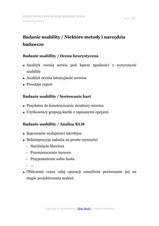 EFEKTYWNE I INTUICYJNE SERWISY WWW
                                                                           ● str. 78
Tomasz Karwatka




Badanie usability / Niektóre metody i narzędzia
badawcze

Badanie usability / Ocena heurystyczna

●   Analityk ocenia serwis pod kątem zgodności z wytycznymi
    usability
●   Analityk ocenia intuicyjność serwisu
●   Powstaje raport


Badanie usability / Sortowanie kart

●   Przydatne do konstruowania struktury serwisu
●   Użytkownicy grupują kartki z zapisanymi opcjami


Badanie usability / Analiza KLM

●   Szacowanie wydajności interfejsu
●   Dekompozycja zadania na proste czynności
    •   Naciśnięcie klawisza
    •   Przemieszczenie kursora
    •   Przypomnienie sobie hasła
    •   ...
●   Obliczenie czasu całej operacji umożliwia porównanie już na
    etapie projektowania makiet.




                  Copyright by Wydawnictwo Złote Myśli & Tomasz Karwatka
 