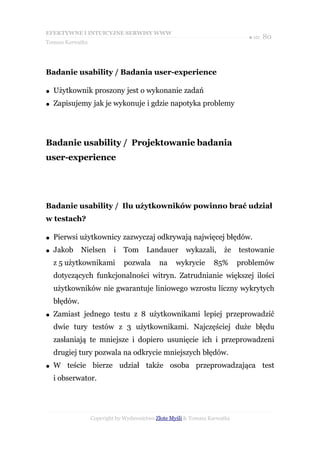 EFEKTYWNE I INTUICYJNE SERWISY WWW
                                                                             ● str. 80
Tomasz Karwatka




Badanie usability / Badania user-experience

●   Użytkownik proszony jest o wykonanie zadań
●   Zapisujemy jak je wykonuje i gdzie napotyka problemy




Badanie usability / Projektowanie badania
user-experience




Badanie usability / Ilu użytkowników powinno brać udział
w testach?

●   Pierwsi użytkownicy zazwyczaj odkrywają najwięcej błędów.
●   Jakob     Nielsen     i   Tom      Landauer       wykazali,      że    testowanie
    z 5 użytkownikami         pozwala       na     wykrycie      85%       problemów
    dotyczących funkcjonalności witryn. Zatrudnianie większej ilości
    użytkowników nie gwarantuje liniowego wzrostu liczny wykrytych
    błędów.
●   Zamiast jednego testu z 8 użytkownikami lepiej przeprowadzić
    dwie tury testów z 3 użytkownikami. Najczęściej duże błędu
    zasłaniają te mniejsze i dopiero usunięcie ich i przeprowadzeni
    drugiej tury pozwala na odkrycie mniejszych błędów.
●   W teście bierze udział także osoba przeprowadzająca test
    i obserwator.




                  Copyright by Wydawnictwo Złote Myśli & Tomasz Karwatka
 