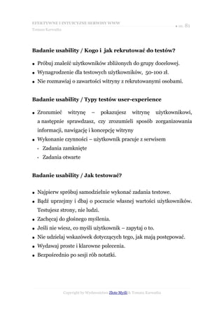EFEKTYWNE I INTUICYJNE SERWISY WWW
                                                                            ● str. 81
Tomasz Karwatka




Badanie usability / Kogo i jak rekrutować do testów?

●   Próbuj znaleźć użytkowników zbliżonych do grupy docelowej.
●   Wynagrodzenie dla testowych użytkowników, 50-100 zł.
●   Nie rozmawiaj o zawartości witryny z rekrutowanymi osobami.


Badanie usability / Typy testów user-experience

●   Zrozumieć       witrynę      –    pokazujesz        witrynę      użytkownikowi,
    a następnie sprawdzasz, czy zrozumieli sposób zorganizowania
    informacji, nawigację i koncepcję witryny
●   Wykonanie czynności – użytkownik pracuje z serwisem
    •   Zadania zamknięte
    •   Zadania otwarte


Badanie usability / Jak testować?


●   Najpierw spróbuj samodzielnie wykonać zadania testowe.
●   Bądź uprzejmy i dbaj o poczucie własnej wartości użytkowników.
    Testujesz strony, nie ludzi.
●   Zachęcaj do głośnego myślenia.
●   Jeśli nie wiesz, co myśli użytkownik – zapytaj o to.
●   Nie udzielaj wskazówek dotyczących tego, jak mają postępować.
●   Wydawaj proste i klarowne polecenia.
●   Bezpośrednio po sesji rób notatki.




                  Copyright by Wydawnictwo Złote Myśli & Tomasz Karwatka
 