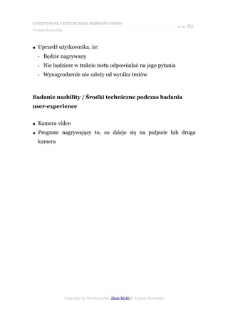 EFEKTYWNE I INTUICYJNE SERWISY WWW
                                                                           ● str. 82
Tomasz Karwatka



●   Uprzedź użytkownika, że:
    •   Będzie nagrywany
    •   Nie będziesz w trakcie testu odpowiadać na jego pytania
    •   Wynagrodzenie nie zależy od wyniku testów



Badanie usability / Środki techniczne podczas badania
user-experience


●   Kamera video
●   Program nagrywający to, co dzieje się na pulpicie lub druga
    kamera




                  Copyright by Wydawnictwo Złote Myśli & Tomasz Karwatka
 