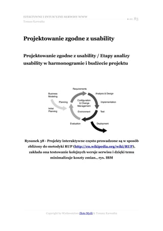 EFEKTYWNE I INTUICYJNE SERWISY WWW
                                                                           ● str. 83
Tomasz Karwatka




Projektowanie zgodne z usability


Projektowanie zgodne z usability / Etapy analizy
usability w harmonogramie i budżecie projektu




Rysunek 58 - Projekty interaktywne często prowadzone są w sposób
   zbliżony do metodyki RUP (http://en.wikipedia.org/wiki/RUP),
   zakłada ona testowanie kolejnych wersje serwisu i dzięki temu
                     minimalizuje koszty zmian., rys. IBM




                  Copyright by Wydawnictwo Złote Myśli & Tomasz Karwatka
 
