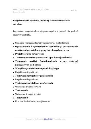 EFEKTYWNE I INTUICYJNE SERWISY WWW
                                                                            ● str. 84
Tomasz Karwatka




Projektowanie zgodne z usability / Proces tworzenia
serwisu


Pogrubiono wszystkie elementy procesu gdzie w pracach biorą udział
analitycy usability.


●   Ustalenie wymagań stawianych serwisowi, model biznesu
●   Opracowanie i sporządzanie scenariuszy postępowania
    użytkownika, ustalenie grup docelowych serwisu
●   Projektowanie zawartości
●   Tworzenie struktury serwisu i opis funkcjonalności
●   Tworzenie          makiet        funkcjonalnych             strony     głównej
    i kluczowych pod-stron
●   Weryfikacja dokumentu produkcyjnego
●   Projektowanie graficzne
●   Testowanie projektów graficznych
●   Projektowanie graficzne
●   Testowanie projektów graficznych
●   Wdrożenie 1 wersji serwisu
●   Testowanie
●   Wdrożenie 2 wersji serwisu
●   Testowanie
●   Uruchomienie finalnej wersji serwisu




                  Copyright by Wydawnictwo Złote Myśli & Tomasz Karwatka
 