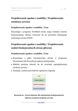 EFEKTYWNE I INTUICYJNE SERWISY WWW
                                                                             ● str. 86
Tomasz Karwatka




Projektowanie zgodne z usability / Projektowanie
struktury serwisu

Projektowanie zgodne z usability / Case

Korzystając z programu FreeMind stwórz mapę struktury serwisu
korporacyjnego. Możesz wzorować się na zawartości istniejącego
wybranego serwisu WWW.


Projektowanie zgodne z usability / Projektowanie
makiet funkcjonalnych strony głównej

Projektowanie zgodne z usability / Case

●   Korzystając      z    pliku     ćwiczeniowego         utwórz      w    programie
    Presentation lub PowerPoint makietę funkcjonalną.
●   Makieta powinna odnosić się do wcześniej zaprojektowanej
    struktury serwisu.
●   Pamiętaj o zachowaniu kolorów zgodnych z legendą.




     Rysunek 60 - Użycie kolorów dla odróżnienia funkcjonalności
                      ułatwia ocenianie projektu serwisu

                  Copyright by Wydawnictwo Złote Myśli & Tomasz Karwatka
 