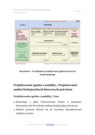 EFEKTYWNE I INTUICYJNE SERWISY WWW
                                                                             ● str. 87
Tomasz Karwatka




       Rysunek 61 - Przykładowy projekt strony głównej serwisu
                                  korporacyjnego




Projektowanie zgodne z usability / Projektowanie
makiet funkcjonalnych kluczowych pod-stron

Projektowanie zgodne z usability / Case

●   Korzystając      z    pliku     ćwiczeniowego         utwórz      w    programie
    Presentation lub PowerPoint makietę funkcjonalną pod-strony.
●   Makieta powinna odnosić się do wcześniej zaprojektowanej
    struktury serwisu.



                  Copyright by Wydawnictwo Złote Myśli & Tomasz Karwatka
 