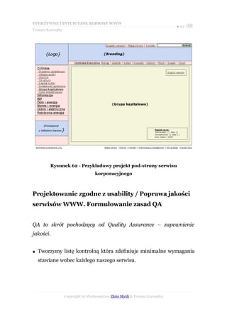 EFEKTYWNE I INTUICYJNE SERWISY WWW
                                                                           ● str. 88
Tomasz Karwatka




         Rysunek 62 - Przykładowy projekt pod-strony serwisu
                                  korporacyjnego



Projektowanie zgodne z usability / Poprawa jakości
serwisów WWW. Formułowanie zasad QA


QA to skrót pochodzący od Quality Assurance – zapewnienie
jakości.


●   Tworzymy listę kontrolną która zdefiniuje minimalne wymagania
    stawiane wobec każdego naszego serwisu.




                  Copyright by Wydawnictwo Złote Myśli & Tomasz Karwatka
 