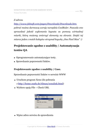 EFEKTYWNE I INTUICYJNE SERWISY WWW
                                                                           ● str. 89
Tomasz Karwatka



Z adresu
http://www.fabsoft.com/pages/Downloads/Downloads.htm
pobrać można darmową wersję narzędzia CoolRuler. Pozwala ono
sprawdzać jakość wykonania layoutu za pomocą wirtualnej
miarki, którą możemy zmierzyć elementy na ekranie. Dzięki tej
miarce jeden z moich kolegów otrzymał ksywkę „One Pixel Man” :)

Projektowanie zgodne z usability / Automatyzacja
testów QA

●   Oprogramowanie automatyzujące testy.
●   Sprawdzanie poprawności linków.


Projektowanie zgodne z usability / Case.

Sprawdzanie poprawności linków w serwisie WWW

●   Uruchom program Xenu (do pobrania
    z http://home.snafu.de/tilman/xenulink.html)
●   Wybierz opcję File – Check URL




●   Wpisz adres serwisu do sprawdzenia



                  Copyright by Wydawnictwo Złote Myśli & Tomasz Karwatka
 