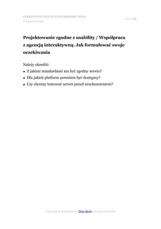EFEKTYWNE I INTUICYJNE SERWISY WWW
                                                                           ● str. 92
Tomasz Karwatka




Projektowanie zgodne z usability / Współpraca
z agencją interaktywną. Jak formułować swoje
oczekiwania

Należy określić:
●   Z jakimi standardami ma być zgodny serwis?
●   Dla jakich platform powinien być dostępny?
●   Czy chcemy testować serwis przed uruchomieniem?




                  Copyright by Wydawnictwo Złote Myśli & Tomasz Karwatka
 
