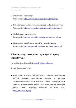 EFEKTYWNE I INTUICYJNE SERWISY WWW
                                                                               ● str. 94
Tomasz Karwatka



●   Nadużywanie formularzy
    Rozwiązanie: http://www.useit.com/alertbox/forms.html


●   Brak informacji kontaktowych i informacji o właścicielu serwisu
    Rozwiązanie: http://www.useit.com/alertbox/20031027.html


●   Nieskalowalny layout serwisu
    Rozwiązanie: http://www.useit.com/alertbox/20050711.html


●   Niepoprawne powiększanie obrazków i okienka pop-up
    Rozwiązanie: http://www.useit.com/alertbox/20041206.html



Kliencie, czego masz prawo wymagać od agencji
interaktywnej

Na podstawie archiwum listy usabilty@janmedia.com

Tomek Janiszewski pisze:


●   Masz prawo wymagać od webmastera czystego semantycznie
    XHTML.         Czystego       semantycznie         oznacza,       że   wszystkie
    zastosowane w dokumencie znaczniki XHTML muszą być użyte
    zgodnie z przeznaczeniem. Pobieżnie można sprawdzić semantykę
    języka    XHTML           używając        Validatora        ze     stron     W3C.
    http://validator.w3.org




                  Copyright by Wydawnictwo Złote Myśli & Tomasz Karwatka
 