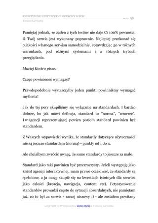 EFEKTYWNE I INTUICYJNE SERWISY WWW
                                                                            ● str. 96
Tomasz Karwatka



Pamiętaj jednak, ze żaden z tych testów nie daje Ci 100% pewności,
iż Twój serwis jest wykonany poprawnie. Najlepiej przekonać się
o jakości własnego serwisu samodzielnie, sprawdzając go w różnych
warunkach,        pod     różnymi       systemami        i   w    różnych   trybach
przeglądania.

Maciej Kostro pisze:

Czego powinieneś wymagać?

Prawdopodobnie wystarczyłby jeden punkt: powinniśmy wymagać
myślenia!

Jak do tej pory skupiliśmy się wyłącznie na standardach. I bardzo
dobrze, bo jak mówi defincja, standard to "norma", "wzorzec".
I w agencji reprezentującej pewien poziom standard powinien być
standardem.

Z Waszych wypowiedzi wynika, że standardy dotyczące użyteczności
nie są jeszcze standardem (normą) - punkty od 1 do 4.

Ale chciałbym zwrócić uwagę, że same standardy to jeszcze za mało.

Standard jako taki powinien być przezroczysty. Jeżeli występuję jako
klient agencji interaktywnej, mam prawo oczekiwać, że standardy są
spełnione, a ja mogę skupić się na kwestiach istotnych dla serwisu
jako całości (kreacja, nawigacja, content etc). Fetyszyzowanie
standardów prowadzi często do sytuacji absurdalnych, nie pamiętam
już, co to był za serwis - raczej niszowy ;) - ale zostałem powitany

                  Copyright by Wydawnictwo Złote Myśli & Tomasz Karwatka
 