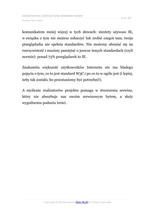 EFEKTYWNE I INTUICYJNE SERWISY WWW
                                                                           ● str. 97
Tomasz Karwatka



komunikatem mniej więcej w tych słowach: niestety używasz IE,
w związku z tym nie możesz zobaczyć lub zrobić czegoś tam, twoja
przeglądarka nie spełnia standardów. Nie możemy obrażać się na
rzeczywistość i musimy pamiętać o jeszcze innych standardach (czyli
normie): ponad 73% przeglądarek to IE.

Znakomita większość użytkowników Internetu nie ma bladego
pojęcia o tym, co to jest standard W3C i po co to w ogóle jest (i lepiej,
żeby tak zostało, bo przestaniemy być potrzebni!).

A myślenie realizatorów projektu pomaga w stworzeniu serwisu,
który nie absorbuje nas swoim serwisowym bytem, a służy
wygodnemu podaniu treści.




                  Copyright by Wydawnictwo Złote Myśli & Tomasz Karwatka
 