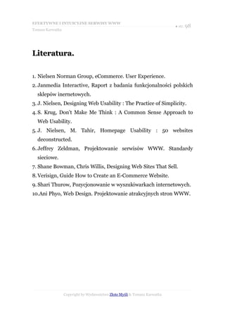 EFEKTYWNE I INTUICYJNE SERWISY WWW
                                                                           ● str. 98
Tomasz Karwatka




Literatura.

1. Nielsen Norman Group, eCommerce. User Experience.
2. Janmedia Interactive, Raport z badania funkcjonalności polskich
  sklepów inernetowych.
3. J. Nielsen, Designing Web Usability : The Practice of Simplicity.
4. S. Krug, Don't Make Me Think : A Common Sense Approach to
  Web Usability.
5. J. Nielsen, M. Tahir, Homepage Usability : 50 websites
  deconstructed.
6. Jeffrey Zeldman, Projektowanie serwisów WWW. Standardy
  sieciowe.
7. Shane Bowman, Chris Willis, Designing Web Sites That Sell.
8. Verisign, Guide How to Create an E-Commerce Website.
9. Shari Thurow, Pozycjonowanie w wyszukiwarkach internetowych.
10.Ani Phyo, Web Design. Projektowanie atrakcyjnych stron WWW.




                  Copyright by Wydawnictwo Złote Myśli & Tomasz Karwatka
 