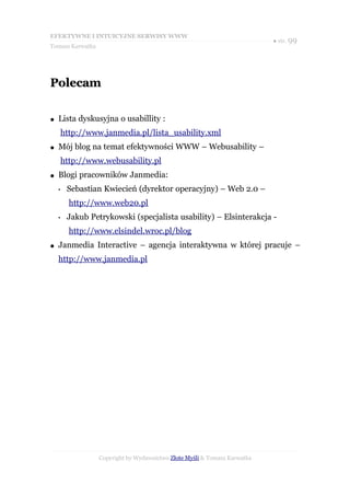 EFEKTYWNE I INTUICYJNE SERWISY WWW
                                                                           ● str. 99
Tomasz Karwatka




Polecam

●   Lista dyskusyjna o usabillity :
        http://www.janmedia.pl/lista_usability.xml
●   Mój blog na temat efektywności WWW – Webusability –
        http://www.webusability.pl
●   Blogi pracowników Janmedia:
    •    Sebastian Kwiecień (dyrektor operacyjny) – Web 2.0 –
          http://www.web20.pl
    •    Jakub Petrykowski (specjalista usability) – Elsinterakcja -
          http://www.elsindel.wroc.pl/blog
●   Janmedia Interactive – agencja interaktywna w której pracuje –
    http://www.janmedia.pl




                  Copyright by Wydawnictwo Złote Myśli & Tomasz Karwatka
 