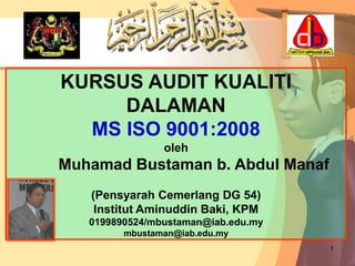 1
KURSUS AUDIT KUALITI
DALAMAN
MS ISO 9001:2008
oleh
Muhamad Bustaman b. Abdul Manaf
(Pensyarah Cemerlang DG 54)
Institut Aminuddin Baki, KPM
0199890524/mbustaman@iab.edu.my
mbustaman@iab.edu.my
 