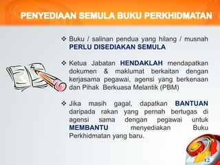  Buku / salinan pendua yang hilang / musnah
PERLU DISEDIAKAN SEMULA
 Ketua Jabatan HENDAKLAH mendapatkan
dokumen & maklumat berkaitan dengan
kerjasama pegawai, agensi yang berkenaan
dan Pihak Berkuasa Melantik (PBM)
 Jika masih gagal, dapatkan BANTUAN
daripada rakan yang pernah bertugas di
agensi sama dengan pegawai untuk
MEMBANTU menyediakan Buku
Perkhidmatan yang baru.
12
 