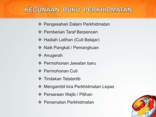  Pengesahan Dalam Perkhidmatan
 Pemberian Taraf Berpencen
 Hadiah Latihan (Cuti Belajar)
 Naik Pangkat / Pemangkuan
 Anugerah
 Permohonan Jawatan baru
 Permohonan Cuti
 Tindakan Tatatertib
 Mengambil kira Perkhidmatan Lepas
 Persaraan Wajib / Pilihan
 Penamatan Perkhidmatan
13
 