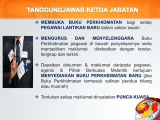  MEMBUKA BUKU PERKHIDMATAN bagi setiap
PEGAWAI LANTIKAN BARU dalam sektor awam
 MENGURUS DAN MENYELENGGARA Buku
Perkhidmatan pegawai di bawah penyeliaannya serta
memastikan maklumat direkodkan dengan teratur,
lengkap dan terkini.
 Dapatkan dokumen & maklumat daripada pegawai,
agensi & Pihak Berkuasa Melantik bertujuan
MENYEDIAKAN BUKU PERKHIDMATAN BARU (jika
Buku Perkhidmatan termasuk salinan pendua hilang
atau musnah)
 Tentukan setiap maklumat dinyatakan PUNCA KUASA.
16
 