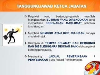 Pegawai yang bertanggungjawab mestilah
Mengesahkan BUTIRAN YANG DIREKODKAN serta
memastikan KEBENARAN MAKLUMAT sebelum
tandatangan.
 Memberi NOMBOR ATAU KOD RUJUKAN supaya
mudah dirujuk.
 Disimpan di TEMPAT SELAMAT DAN BERKUNCI
DAN DISELENGGARA DENGAN BAIK oleh pegawai
bertanggungjawab.
 Merancang JADUAL PEMERIKSAAN /
PENYEMAKAN Buku Rekod Perkhidmatan.
17
 
