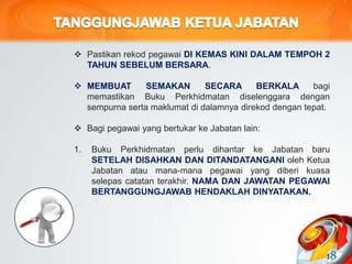  Pastikan rekod pegawai DI KEMAS KINI DALAM TEMPOH 2
TAHUN SEBELUM BERSARA.
 MEMBUAT SEMAKAN SECARA BERKALA bagi
memastikan Buku Perkhidmatan diselenggara dengan
sempurna serta maklumat di dalamnya direkod dengan tepat.
 Bagi pegawai yang bertukar ke Jabatan lain:
1. Buku Perkhidmatan perlu dihantar ke Jabatan baru
SETELAH DISAHKAN DAN DITANDATANGANI oleh Ketua
Jabatan atau mana-mana pegawai yang diberi kuasa
selepas catatan terakhir. NAMA DAN JAWATAN PEGAWAI
BERTANGGUNGJAWAB HENDAKLAH DINYATAKAN.
18
 