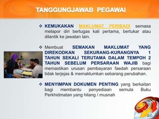  KEMUKAKAN MAKLUMAT PERIBADI semasa
melapor diri bertugas kali pertama, bertukar atau
dilantik ke jawatan lain.
 Membuat SEMAKAN MAKLUMAT YANG
DIREKODKAN SEKURANG-KURANGNYA 1
TAHUN SEKALI TERUTAMA DALAM TEMPOH 2
TAHUN SEBELUM PERSARAAN WAJIB bagi
memastikan urusan pembayaran faedah persaraan
tidak terjejas & memaklumkan sebarang perubahan.
 MENYIMPAN DOKUMEN PENTING yang berkaitan
bagi membantu penyediaan semula Buku
Perkhidmatan yang hilang / musnah
20
 