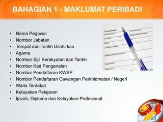 BAHAGIAN 1 - MAKLUMAT PERIBADI
• Nama Pegawai
• Nombor Jabatan
• Tempat dan Tarikh Dilahirkan
• Agama
• Nombor Sijil Kerakyatan dan Tarikh
• Nombor Kad Pengenalan
• Nombor Pendaftaran KWSP
• Nombor Pendaftaran Cawangan Perkhidmatan / Negeri
• Waris Terdekat
• Kelayakan Pelajaran
• Ijazah, Diploma dan Kelayakan Profesional
28
 