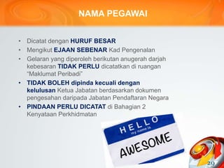 NAMA PEGAWAI
• Dicatat dengan HURUF BESAR
• Mengikut EJAAN SEBENAR Kad Pengenalan
• Gelaran yang diperoleh berikutan anugerah darjah
kebesaran TIDAK PERLU dicatatkan di ruangan
“Maklumat Peribadi”
• TIDAK BOLEH dipinda kecuali dengan
kelulusan Ketua Jabatan berdasarkan dokumen
pengesahan daripada Jabatan Pendaftaran Negara
• PINDAAN PERLU DICATAT di Bahagian 2
Kenyataan Perkhidmatan
29
 