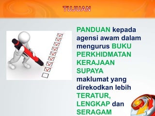PANDUAN kepada
agensi awam dalam
mengurus BUKU
PERKHIDMATAN
KERAJAAN
SUPAYA
maklumat yang
direkodkan lebih
TERATUR,
LENGKAP dan
SERAGAM 3
 