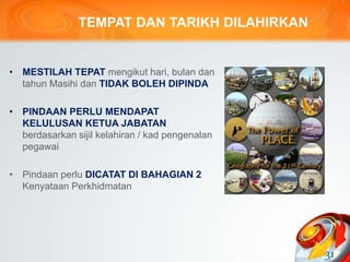 TEMPAT DAN TARIKH DILAHIRKAN
• MESTILAH TEPAT mengikut hari, bulan dan
tahun Masihi dan TIDAK BOLEH DIPINDA
• PINDAAN PERLU MENDAPAT
KELULUSAN KETUA JABATAN
berdasarkan sijil kelahiran / kad pengenalan
pegawai
• Pindaan perlu DICATAT DI BAHAGIAN 2
Kenyataan Perkhidmatan
31
 