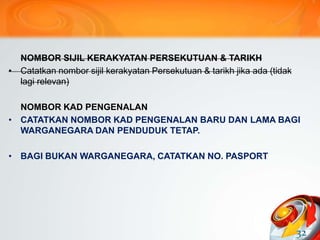 NOMBOR SIJIL KERAKYATAN PERSEKUTUAN & TARIKH
• Catatkan nombor sijil kerakyatan Persekutuan & tarikh jika ada (tidak
lagi relevan)
NOMBOR KAD PENGENALAN
• CATATKAN NOMBOR KAD PENGENALAN BARU DAN LAMA BAGI
WARGANEGARA DAN PENDUDUK TETAP.
• BAGI BUKAN WARGANEGARA, CATATKAN NO. PASPORT
32
 