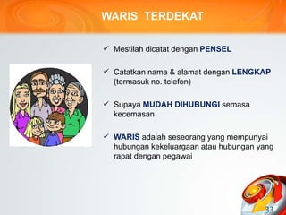 WARIS TERDEKAT
 Mestilah dicatat dengan PENSEL
 Catatkan nama & alamat dengan LENGKAP
(termasuk no. telefon)
 Supaya MUDAH DIHUBUNGI semasa
kecemasan
 WARIS adalah seseorang yang mempunyai
hubungan kekeluargaan atau hubungan yang
rapat dengan pegawai
33
 