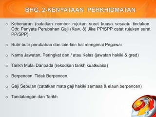 o Kebenaran (catatkan nombor rujukan surat kuasa sesuatu tindakan.
Cth: Penyata Perubahan Gaji (Kew. 8) Jika PP/SPP catat rujukan surat
PP/SPP)
o Butir-butir perubahan dan lain-lain hal mengenai Pegawai
o Nama Jawatan, Peringkat dan / atau Kelas (jawatan hakiki & gred)
o Tarikh Mulai Daripada (rekodkan tarikh kuatkuasa)
o Berpencen, Tidak Berpencen,
o Gaji Sebulan (catatkan mata gaji hakiki semasa & elaun berpencen)
o Tandatangan dan Tarikh
38
 