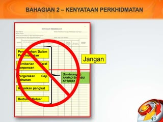 40
Pengesahan Dalam
Perkhidmatan
Pemberian Taraf
Berpencen
Pergerakan Gaji
Tahunan
Kenaikan pangkat
Bertukar Keluar
(Tandatangan)
AHMAD BIN ABU
KPT(U)S1
Jangan
 