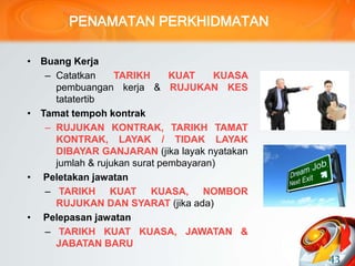 PENAMATAN PERKHIDMATAN
• Buang Kerja
– Catatkan TARIKH KUAT KUASA
pembuangan kerja & RUJUKAN KES
tatatertib
• Tamat tempoh kontrak
– RUJUKAN KONTRAK, TARIKH TAMAT
KONTRAK, LAYAK / TIDAK LAYAK
DIBAYAR GANJARAN (jika layak nyatakan
jumlah & rujukan surat pembayaran)
• Peletakan jawatan
– TARIKH KUAT KUASA, NOMBOR
RUJUKAN DAN SYARAT (jika ada)
• Pelepasan jawatan
– TARIKH KUAT KUASA, JAWATAN &
JABATAN BARU
43
 