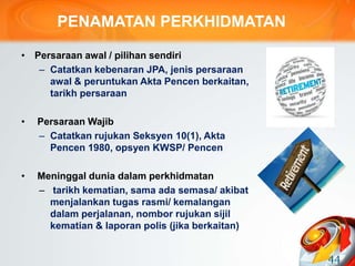 PENAMATAN PERKHIDMATAN
• Persaraan awal / pilihan sendiri
– Catatkan kebenaran JPA, jenis persaraan
awal & peruntukan Akta Pencen berkaitan,
tarikh persaraan
• Persaraan Wajib
– Catatkan rujukan Seksyen 10(1), Akta
Pencen 1980, opsyen KWSP/ Pencen
• Meninggal dunia dalam perkhidmatan
– tarikh kematian, sama ada semasa/ akibat
menjalankan tugas rasmi/ kemalangan
dalam perjalanan, nombor rujukan sijil
kematian & laporan polis (jika berkaitan)
44
 