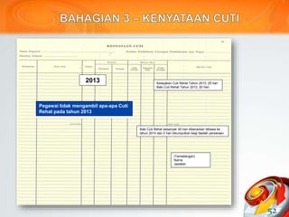 52
2013
Pegawai tidak mengambil apa-apa Cuti
Rehat pada tahun 2013
Kelayakan Cuti Rehat Tahun 2013: 25 hari
Baki Cuti Rehat Tahun 2012: 20 hari
Baki Cuti Rehat sebanyak 45 hari dibenarkan dibawa ke
tahun 2014 dan 0 hari dikumpulkan bagi faedah persaraan.
(Tandatangan)
Nama
Jawatan
 