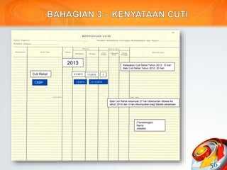 56
2013 Kelayakan Cuti Rehat Tahun 2013: 13 hari
Baki Cuti Rehat Tahun 2012: 20 hari
Baki Cuti Rehat sebanyak 27 hari dibenarkan dibawa ke
tahun 2014 dan 3 hari dikumpulkan bagi faedah persaraan.
Cuti Rehat 5.3.2013 7.3.2013 3
(Tandatangan)
Nama
Jawatan
CBBP 1.6.2013 31.12.2014
 