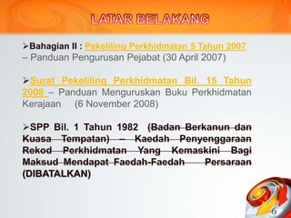 Bahagian II : Pekeliling Perkhidmatan 5 Tahun 2007
– Panduan Pengurusan Pejabat (30 April 2007)
Surat Pekeliling Perkhidmatan Bil. 15 Tahun
2008 – Panduan Menguruskan Buku Perkhidmatan
Kerajaan (6 November 2008)
SPP Bil. 1 Tahun 1982 (Badan Berkanun dan
Kuasa Tempatan) – Kaedah Penyenggaraan
Rekod Perkhidmatan Yang Kemaskini Bagi
Maksud Mendapat Faedah-Faedah Persaraan
(DIBATALKAN)
6
 