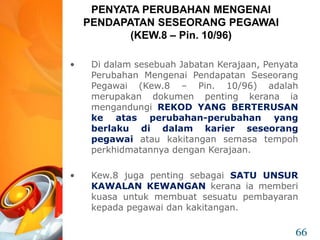 • Di dalam sesebuah Jabatan Kerajaan, Penyata
Perubahan Mengenai Pendapatan Seseorang
Pegawai (Kew.8 – Pin. 10/96) adalah
merupakan dokumen penting kerana ia
mengandungi REKOD YANG BERTERUSAN
ke atas perubahan-perubahan yang
berlaku di dalam karier seseorang
pegawai atau kakitangan semasa tempoh
perkhidmatannya dengan Kerajaan.
• Kew.8 juga penting sebagai SATU UNSUR
KAWALAN KEWANGAN kerana ia memberi
kuasa untuk membuat sesuatu pembayaran
kepada pegawai dan kakitangan.
PENYATA PERUBAHAN MENGENAI
PENDAPATAN SESEORANG PEGAWAI
(KEW.8 – Pin. 10/96)
66
 